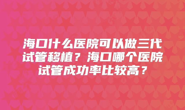 海口什么医院可以做三代试管移植？海口哪个医院试管成功率比较高？