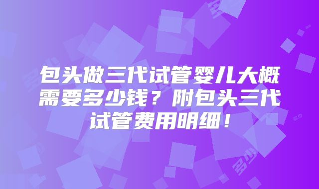 包头做三代试管婴儿大概需要多少钱?附包头三代试管费用明细!