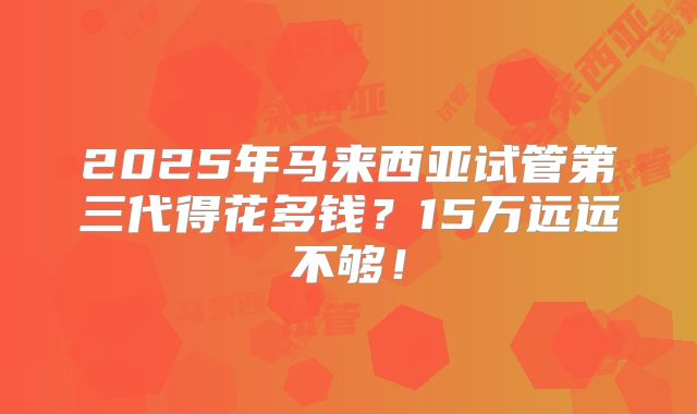 2025年马来西亚试管第三代得花多钱?15万远远不够!