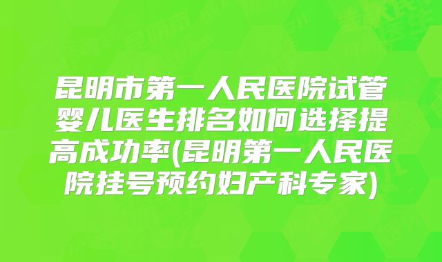 昆明市第一人民医院试管婴儿医生排名如何选择提高成功率(昆明第一人民医院挂号预约妇产科专家)