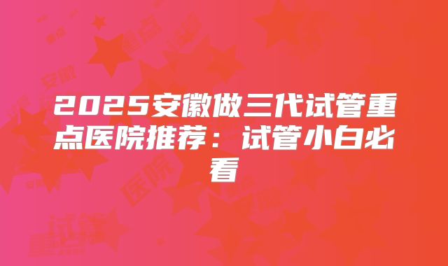 2025安徽做三代试管重点医院推荐：试管小白必看