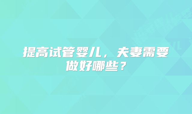 提高试管婴儿,夫妻需要做好哪些?