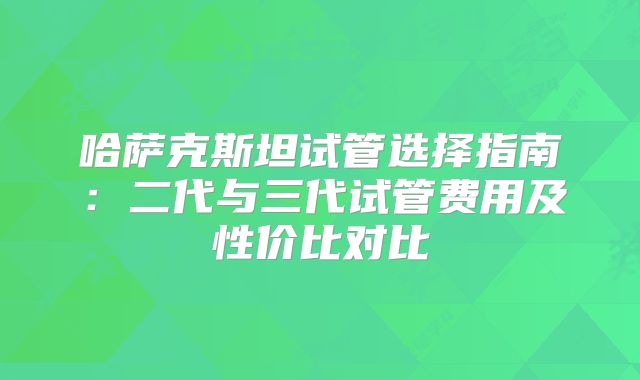 哈萨克斯坦试管选择指南：二代与三代试管费用及性价比对比