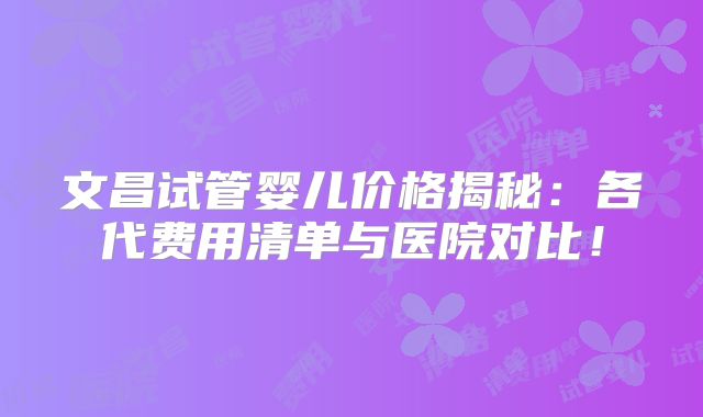 文昌试管婴儿价格揭秘:各代费用清单与医院对比!