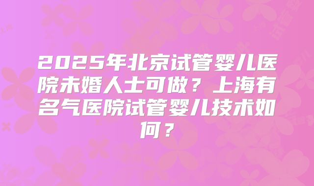 2025年北京试管婴儿医院未婚人士可做？上海有名气医院试管婴儿技术如何？