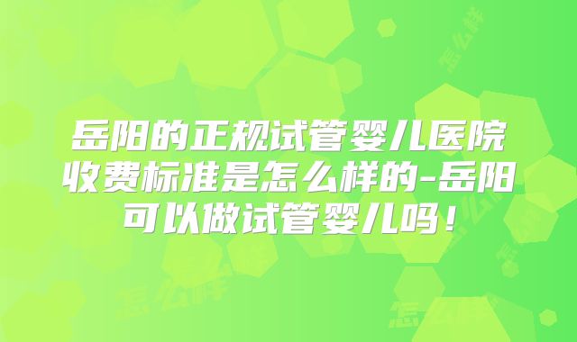 岳阳的正规试管婴儿医院收费标准是怎么样的-岳阳可以做试管婴儿吗！