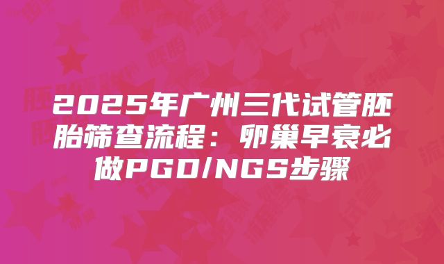 2025年广州三代试管胚胎筛查流程：卵巢早衰必做PGD/NGS步骤