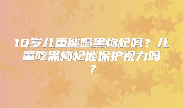 10岁儿童能喝黑枸杞吗?儿童吃黑枸杞能保护视力吗?