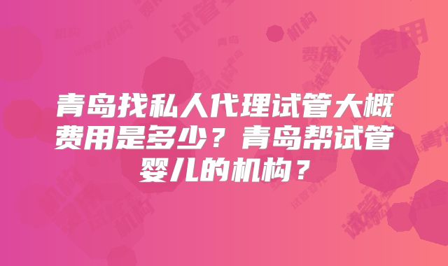 青岛找私人代理试管大概费用是多少？青岛帮试管婴儿的机构？