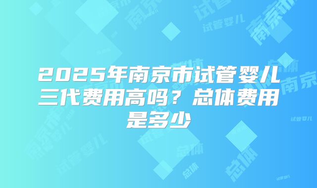2025年南京市试管婴儿三代费用高吗？总体费用是多少