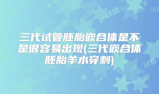 三代试管胚胎嵌合体是不是很容易出现(三代嵌合体胚胎羊水穿刺)