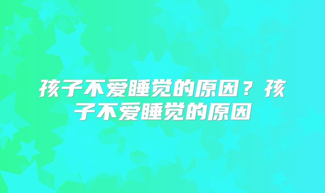 孩子不爱睡觉的原因？孩子不爱睡觉的原因