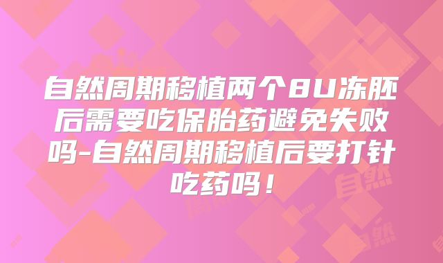 自然周期移植两个8U冻胚后需要吃保胎药避免失败吗-自然周期移植后要打针吃药吗!