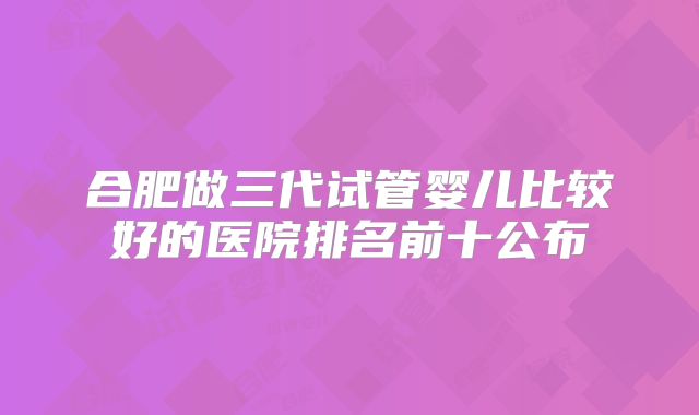 合肥做三代试管婴儿比较好的医院排名前十公布