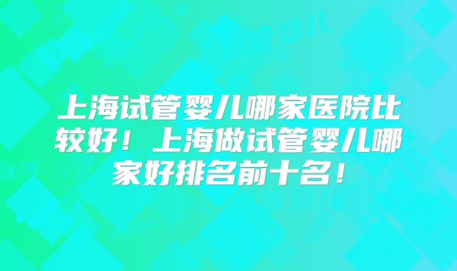 上海试管婴儿哪家医院比较好！上海做试管婴儿哪家好排名前十名！
