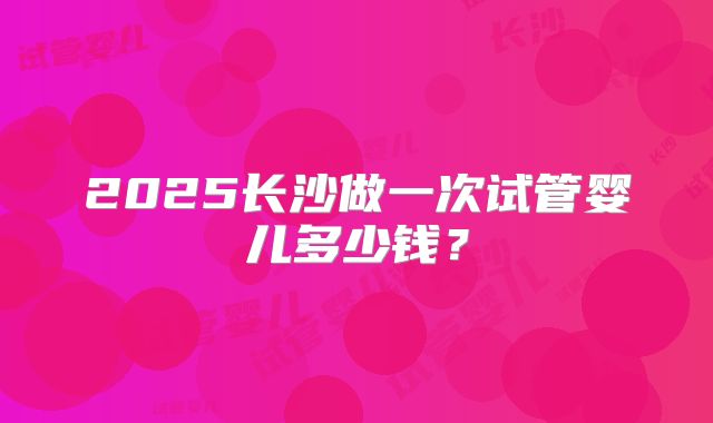 2025长沙做一次试管婴儿多少钱？