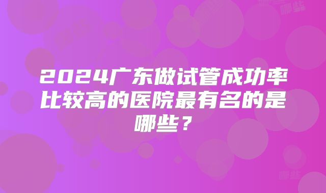 2024广东做试管成功率比较高的医院最有名的是哪些？