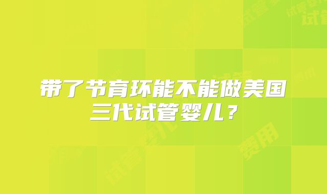 带了节育环能不能做美国三代试管婴儿？