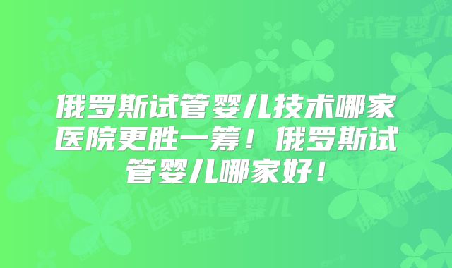 俄罗斯试管婴儿技术哪家医院更胜一筹！俄罗斯试管婴儿哪家好！
