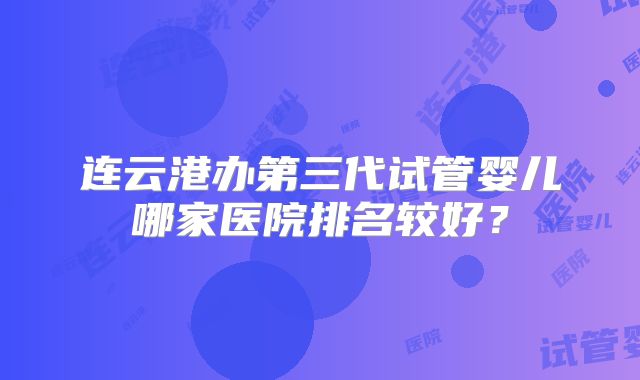 连云港办第三代试管婴儿哪家医院排名较好？