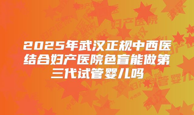 2025年武汉正规中西医结合妇产医院色盲能做第三代试管婴儿吗