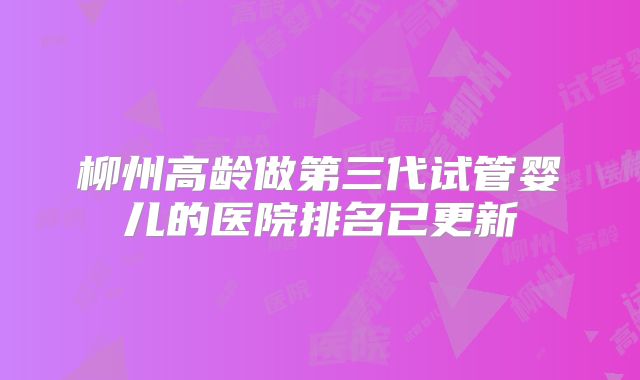 柳州高龄做第三代试管婴儿的医院排名已更新