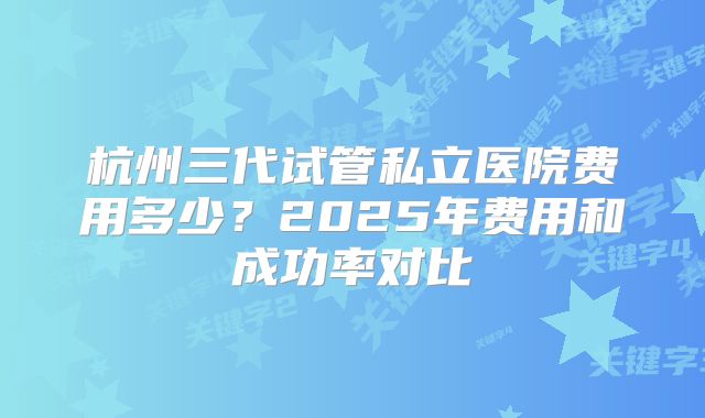 杭州三代试管私立医院费用多少?2025年费用和成功率对比