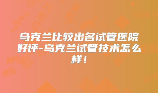 乌克兰比较出名试管医院好评-乌克兰试管技术怎么样!