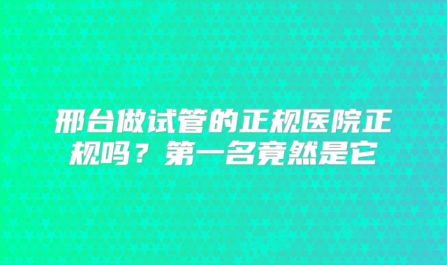 邢台做试管的正规医院正规吗？第一名竟然是它