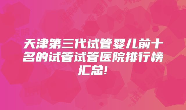 天津第三代试管婴儿前十名的试管试管医院排行榜汇总!