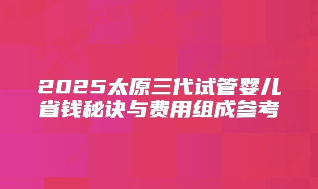 2025太原三代试管婴儿省钱秘诀与费用组成参考