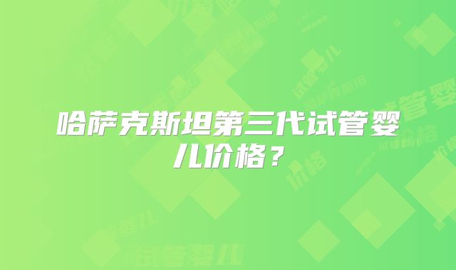 哈萨克斯坦第三代试管婴儿价格?