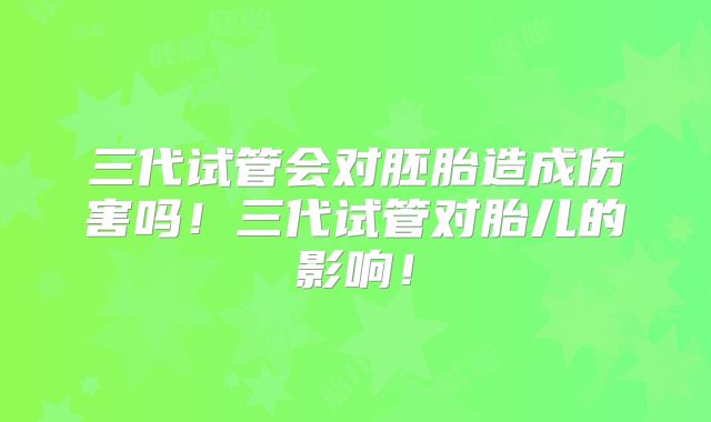 三代试管会对胚胎造成伤害吗！三代试管对胎儿的影响！