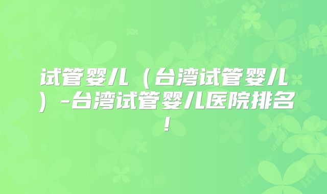 试管婴儿（台湾试管婴儿）-台湾试管婴儿医院排名！
