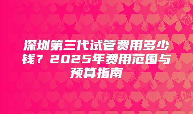 深圳第三代试管费用多少钱？2025年费用范围与预算指南
