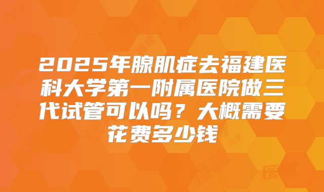 2025年腺肌症去福建医科大学第一附属医院做三代试管可以吗？大概需要花费多少钱