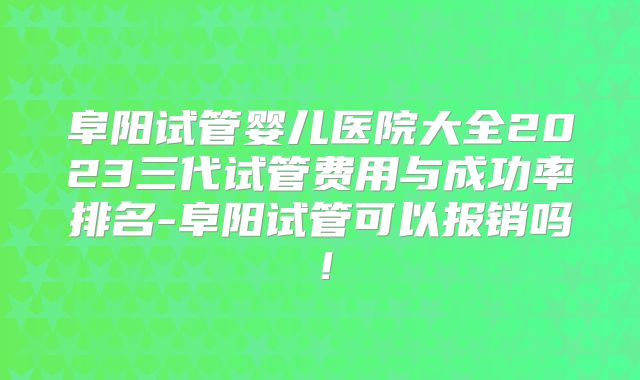 阜阳试管婴儿医院大全2023三代试管费用与成功率排名-阜阳试管可以报销吗！