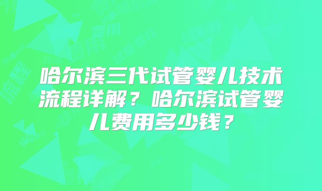 哈尔滨三代试管婴儿技术流程详解?哈尔滨试管婴儿费用多少钱?