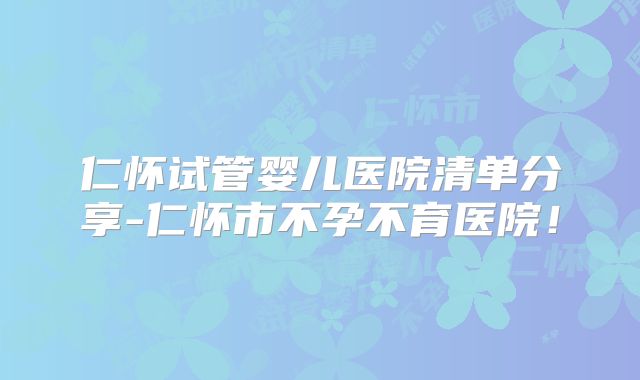 仁怀试管婴儿医院清单分享-仁怀市不孕不育医院！