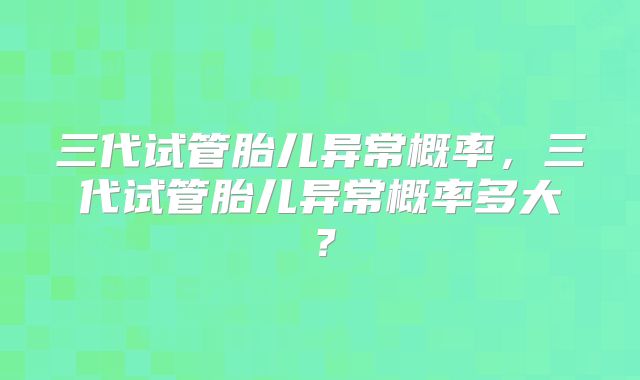 三代试管胎儿异常概率，三代试管胎儿异常概率多大？