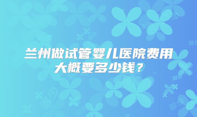 兰州做试管婴儿医院费用大概要多少钱？