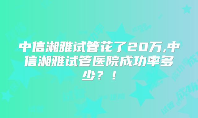 中信湘雅试管花了20万,中信湘雅试管医院成功率多少?!