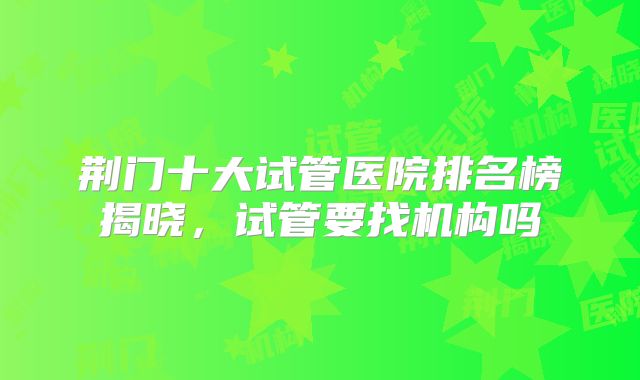 荆门十大试管医院排名榜揭晓，试管要找机构吗