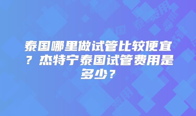 泰国哪里做试管比较便宜?杰特宁泰国试管费用是多少?
