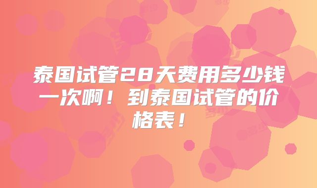 泰国试管28天费用多少钱一次啊!到泰国试管的价格表!