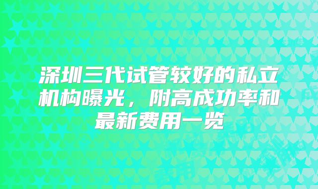 深圳三代试管较好的私立机构曝光，附高成功率和最新费用一览