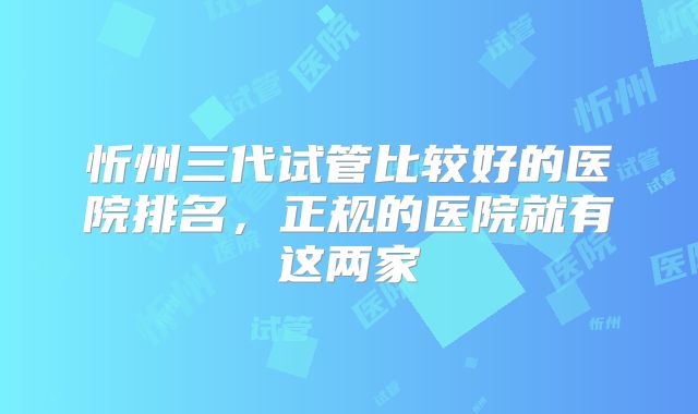 忻州三代试管比较好的医院排名，正规的医院就有这两家