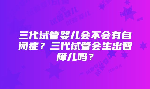 三代试管婴儿会不会有自闭症?三代试管会生出智障儿吗?