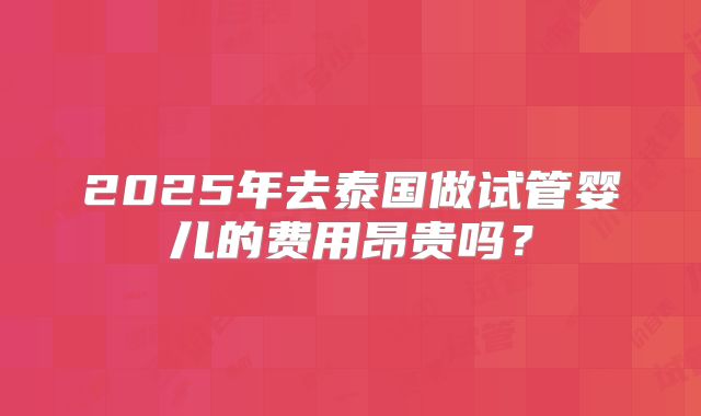 2025年去泰国做试管婴儿的费用昂贵吗?