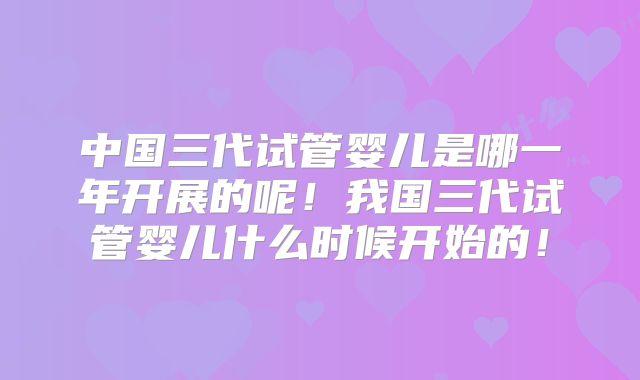 中国三代试管婴儿是哪一年开展的呢！我国三代试管婴儿什么时候开始的！